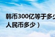 韩币300亿等于多少人民币（韩币300万等于人民币多少）