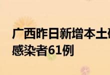 广西昨日新增本土确诊病例9例、本土无症状感染者61例