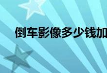 倒车影像多少钱加装（倒车影像多少钱）