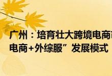 广州：培育壮大跨境电商市场主体支持本地企业探索“跨境电商+外综服”发展模式