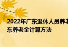 2022年广东退休人员养老金最新消息参考2021 2022年广东养老金计算方法 