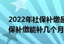 2022年社保补缴最晚时间是多久 2022年社保补缴能补几个月 