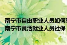 南宁市自由职业人员如何缴纳社保 非南宁户籍人员能否缴纳南宁市灵活就业人员社保 