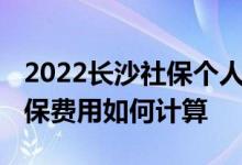 2022长沙社保个人缴纳多少钱一个月 长沙社保费用如何计算 