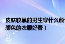 皮肤较黑的男生穿什么颜色的衣服（皮肤很黑的男生穿什么颜色的衣服好看）