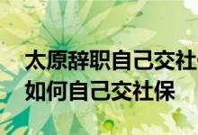 太原辞职自己交社保一月多少钱 太原辞职后如何自己交社保 