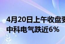 4月20日上午收盘要闻：碳基半导体概念报跌中科电气跌近6%