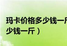 玛卡价格多少钱一斤哪里有卖的（玛卡价格多少钱一斤）