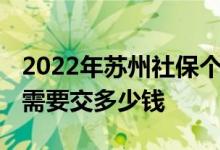 2022年苏州社保个人缴纳多少钱一个月 五险需要交多少钱 