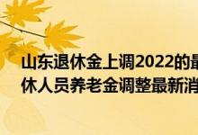 山东退休金上调2022的最新消息参考2021 2022年山东退休人员养老金调整最新消息 