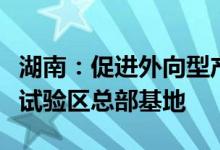 湖南：促进外向型产业集聚发展加快建设自贸试验区总部基地