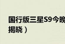 国行版三星S9今晚发布（外观配置价格即将揭晓）