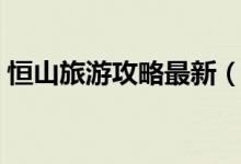 恒山旅游攻略最新（恒山旅游攻略（图文））