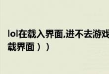 lol在载入界面,进不去游戏（LOL无法进入游戏（无法进入加载界面））