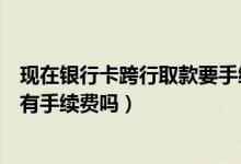 现在银行卡跨行取款要手续费吗（渣打银行信用卡跨行取款有手续费吗）
