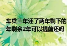 车贷三年还了两年剩下的可以一次性还掉吗 车贷3年还了一年剩余2年可以提前还吗