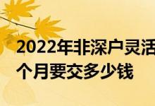 2022年非深户灵活就业人员社保缴费标准 一个月要交多少钱 