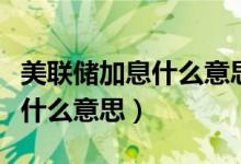 美联储加息什么意思通俗易懂的（美联储加息什么意思）