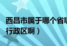西昌市属于哪个省哪个区（西昌属于哪个省级行政区啊）