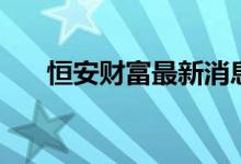 恒安财富最新消息（恒安财富怎么样）