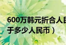 600万韩元折合人民币多少钱（600万韩元等于多少人民币）