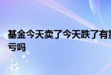 基金今天卖了今天跌了有影响吗 基金上午跌了卖出去了还算亏吗
