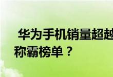  华为手机销量超越苹果！国产机什么时候能称霸榜单？ 