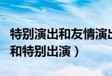 特别演出和友情演出的区别（什么叫友情演出和特别出演）