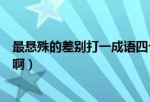 最悬殊的差别打一成语四个字（最大的差距打一成语四个字啊）