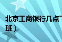 北京工商银行几点下班（北京工商银行几点下班）
