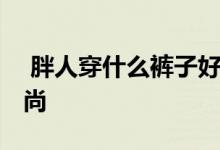  胖人穿什么裤子好看 穿这五款裤子显瘦又时尚 