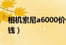 相机索尼a6000价位（索尼a600价格是多少钱）