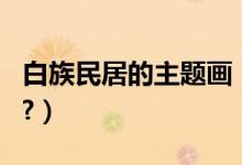 白族民居的主题画（白族民居的主要特点?????）