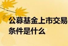 公募基金上市交易的条件 公募基金上市交易条件是什么 