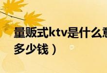 量贩式ktv是什么意思（量贩式ktv一个小时多少钱）