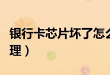 银行卡芯片坏了怎么办（银行卡换芯片怎么办理）