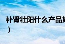 补肾壮阳什么产品好（最热门的补肾壮阳产品）