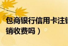 包商银行信用卡注销流程（包商银行信用卡注销收费吗）