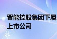 晋能控股集团下属上市公司 晋能控股有几家上市公司 
