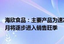 海欣食品：主要产品为速冻鱼肉制品和速冻肉制品每年8、9月将逐步进入销售旺季