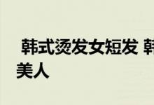  韩式烫发女短发 韩式短发烫发发型打造精致美人 