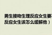 男生接吻生理反应女生要不要告诉他（接吻时男生有了生理反应女生该怎么缓解他）