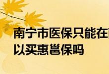 南宁市医保只能在南宁用吗 南宁外地医保可以买惠邕保吗 