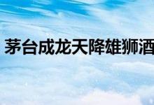 茅台成龙天降雄狮酒（茅台天降雄狮多少钱）