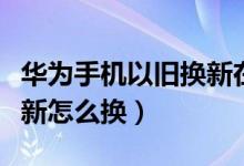 华为手机以旧换新在哪里换（华为手机以旧换新怎么换）