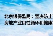 北京银保监局：坚决防止资本在金融领域无序扩张持续促进房地产业良性循环和健康发展