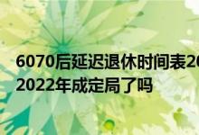 6070后延迟退休时间表2022一览表参考版 延迟退休时间表2022年成定局了吗 