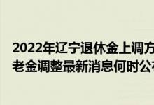 2022年辽宁退休金上调方案公布吗 2022年辽宁退休人员养老金调整最新消息何时公布 