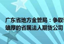 广东省地方金管局：争取证监会支持设立资本金充足、实力雄厚的省属法人期货公司