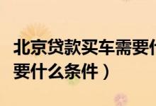 北京贷款买车需要什么条件（北京贷款买车需要什么条件）